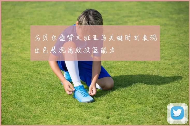 戈贝尔盛赞文班亚马关键时刻表现出色展现高效投篮能力