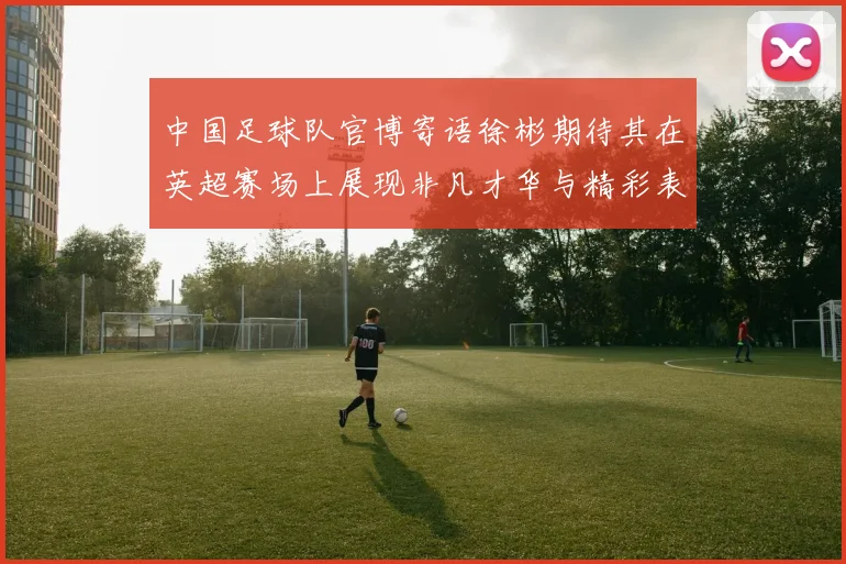 中国足球队官博寄语徐彬期待其在英超赛场上展现非凡才华与精彩表现