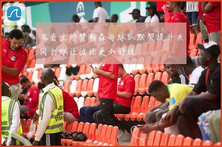 混音主帅赞瀚森与球队默契提升共同打球让彼此更加舒适