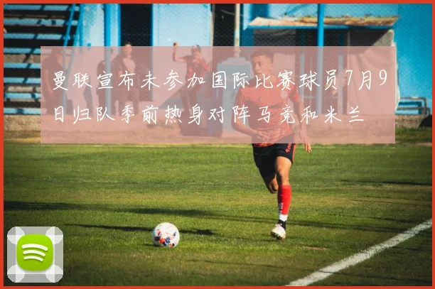 曼联宣布未参加国际比赛球员7月9日归队季前热身对阵马竞和米兰