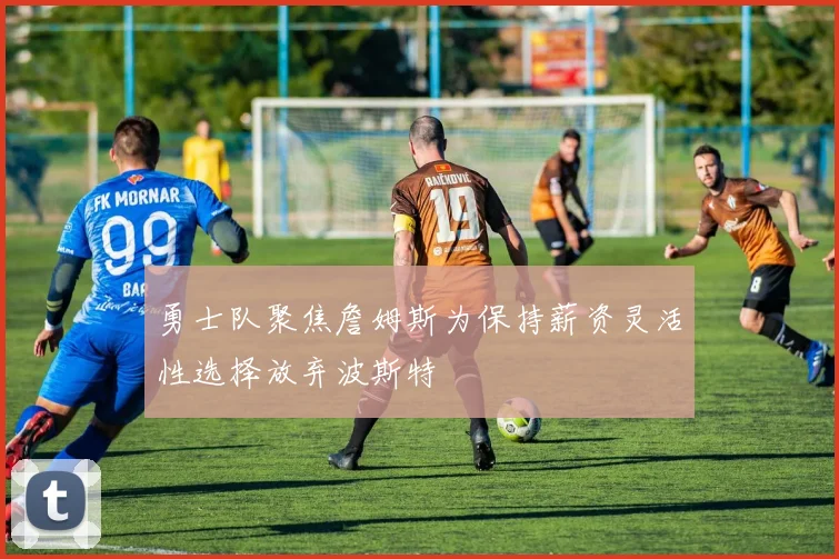 勇士队聚焦詹姆斯为保持薪资灵活性选择放弃波斯特