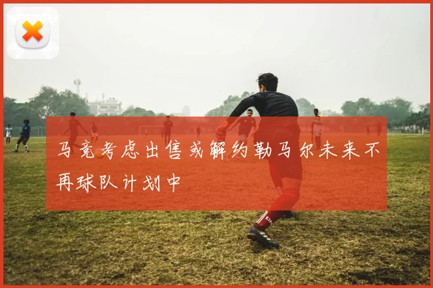 马竞考虑出售或解约勒马尔未来不再球队计划中