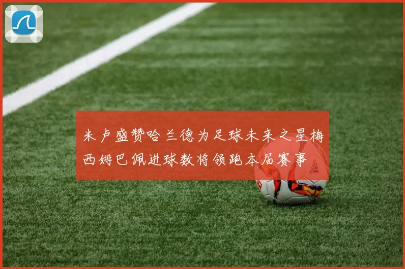 米卢盛赞哈兰德为足球未来之星梅西姆巴佩进球数将领跑本届赛事