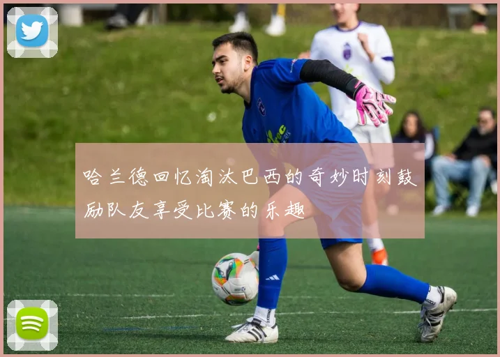 哈兰德回忆淘汰巴西的奇妙时刻鼓励队友享受比赛的乐趣