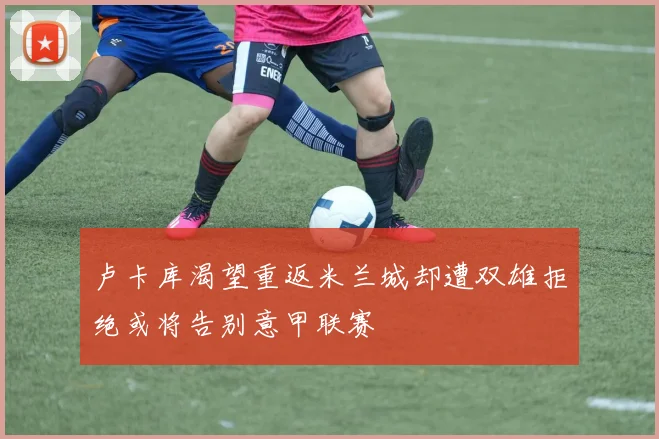 卢卡库渴望重返米兰城却遭双雄拒绝或将告别意甲联赛