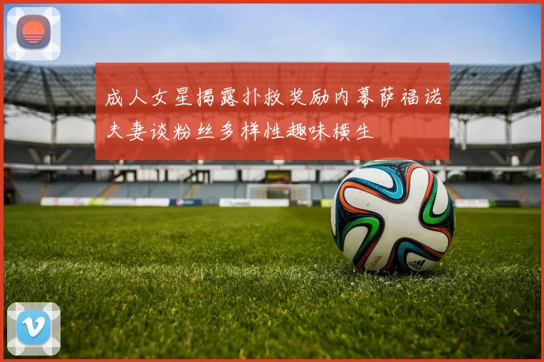 成人女星揭露扑救奖励内幕萨福诺夫妻谈粉丝多样性趣味横生