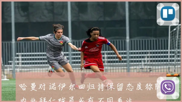 哈曼对诺伊尔回归持保留态度称队内非拜仁球员或有不同看法