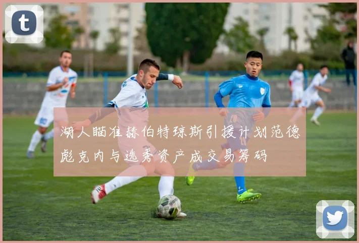 湖人瞄准赫伯特琼斯引援计划范德彪克内与选秀资产成交易筹码