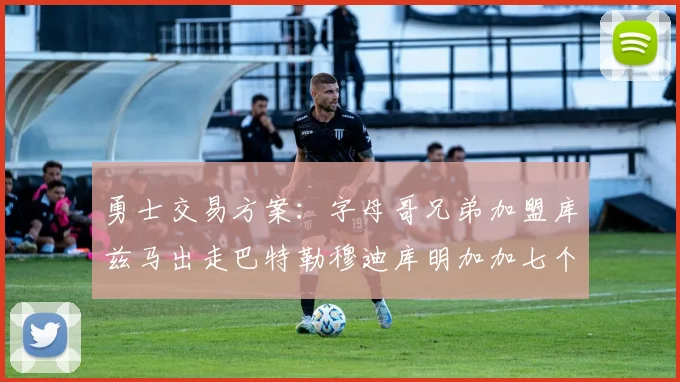 勇士交易方案：字母哥兄弟加盟库兹马出走巴特勒穆迪库明加加七个首轮选秀权
