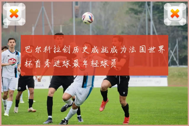 巴尔科拉创历史成就成为法国世界杯首秀进球最年轻球员