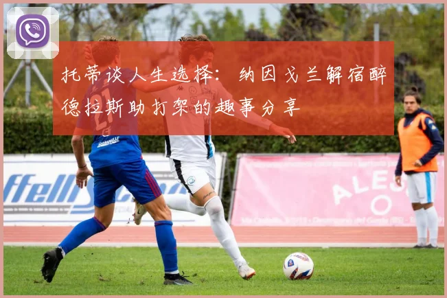 托蒂谈人生选择：纳因戈兰解宿醉德拉斯助打架的趣事分享