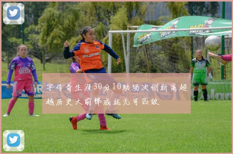 字母哥生涯30分10助场次创新高超越历史大前锋成就无可匹敌
