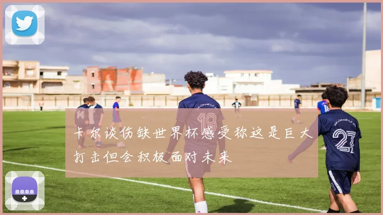卡尔谈伤缺世界杯感受称这是巨大打击但会积极面对未来